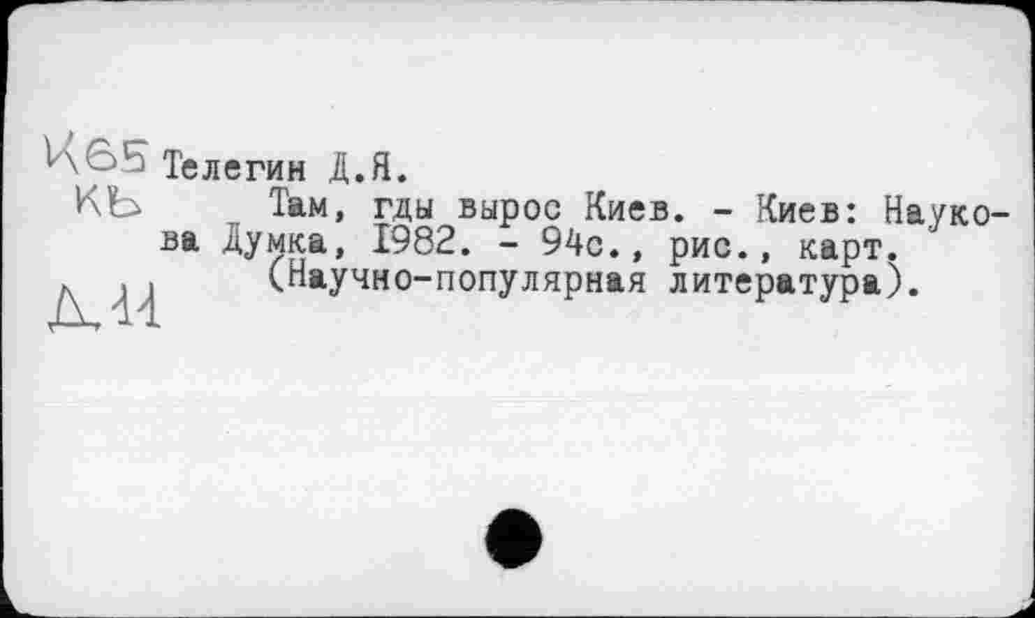 ﻿\ ' Телегин Д.Я.
КЪ Там, гды вырос Киев. - Киев: Наукова Думка, 1982. - 94с., рис., карт.
. . (Научно-популярная литература).